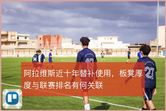 阿拉维斯近十年替补使用,板凳厚度与联赛排名有何关联