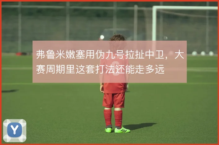弗鲁米嫩塞用伪九号拉扯中卫，大赛周期里这套打法还能走多远