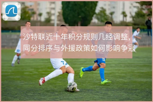 沙特联近十年积分规则几经调整，同分排序与外援政策如何影响争冠走势