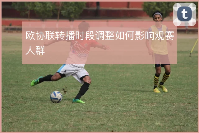 欧协联转播时段调整如何影响观赛人群