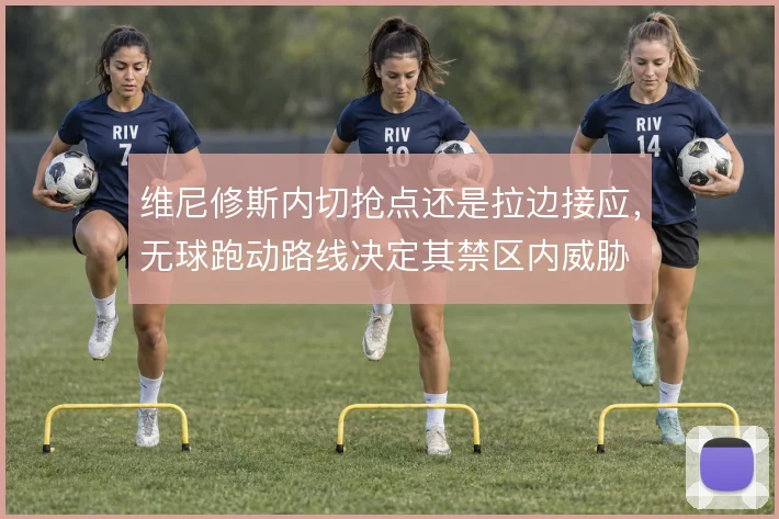 维尼修斯内切抢点还是拉边接应，无球跑动路线决定其禁区内威胁