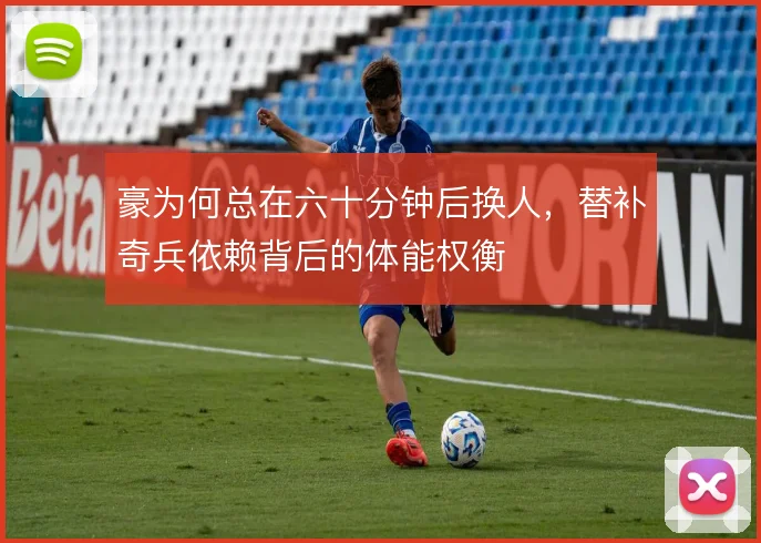 豪为何总在六十分钟后换人，替补奇兵依赖背后的体能权衡