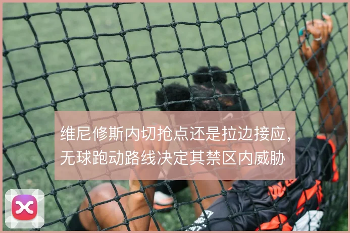 维尼修斯内切抢点还是拉边接应,无球跑动路线决定其禁区内威胁