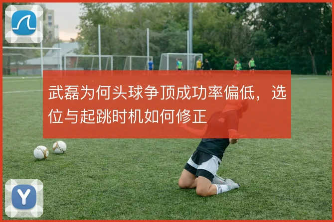 武磊为何头球争顶成功率偏低,选位与起跳时机如何修正