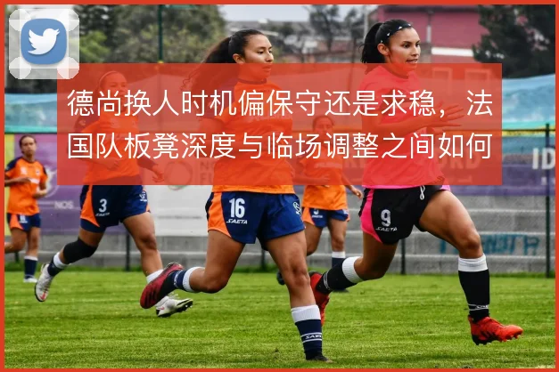 德尚换人时机偏保守还是求稳，法国队板凳深度与临场调整之间如何取舍