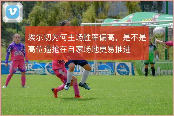 埃尔切为何主场胜率偏高,是不是高位逼抢在自家场地更易推进