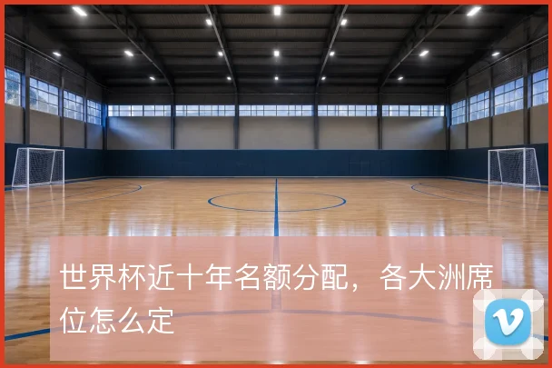 世界杯近十年名额分配,各大洲席位怎么定