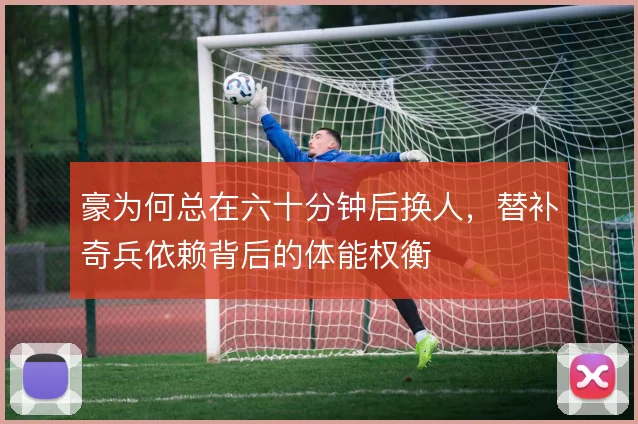 豪为何总在六十分钟后换人,替补奇兵依赖背后的体能权衡