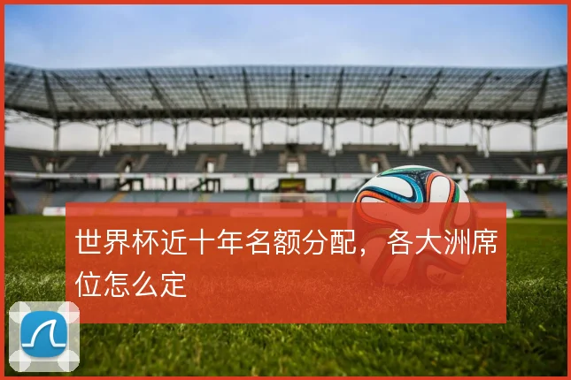 世界杯近十年名额分配，各大洲席位怎么定