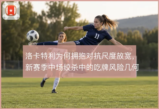 洛卡特利为何拥抱对抗尺度放宽,新赛季中场绞杀中的吃牌风险几何