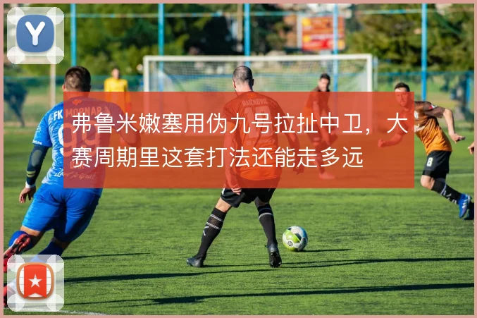 弗鲁米嫩塞用伪九号拉扯中卫,大赛周期里这套打法还能走多远