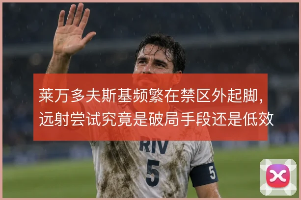 莱万多夫斯基频繁在禁区外起脚,远射尝试究竟是破局手段还是低效选择
