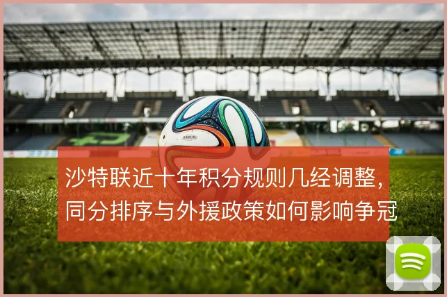沙特联近十年积分规则几经调整,同分排序与外援政策如何影响争冠走势
