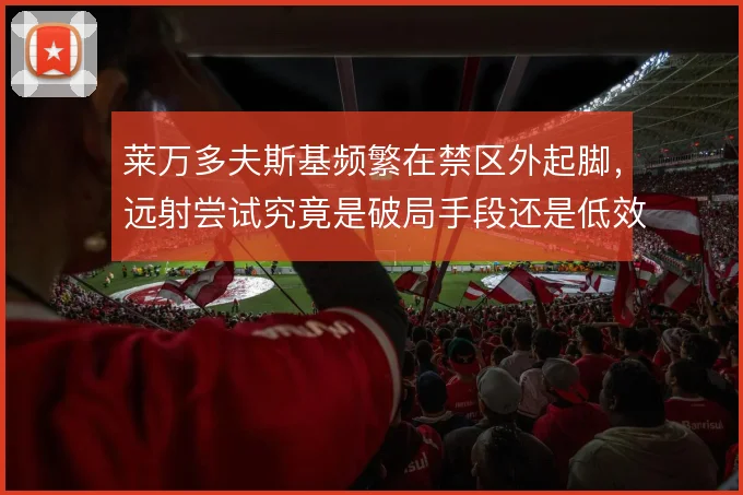莱万多夫斯基频繁在禁区外起脚,远射尝试究竟是破局手段还是低效选择