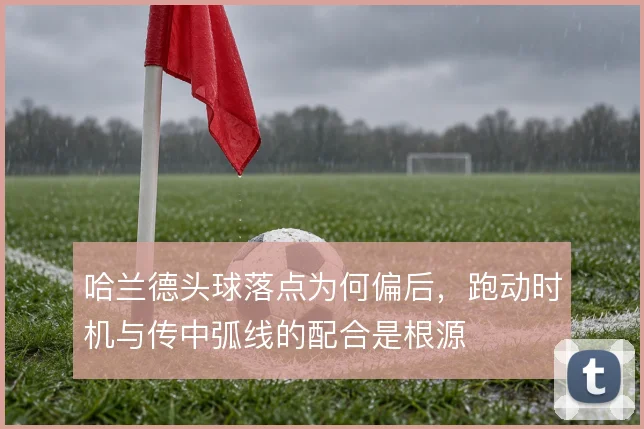 哈兰德头球落点为何偏后,跑动时机与传中弧线的配合是根源