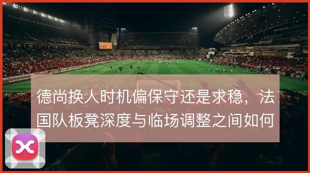 德尚换人时机偏保守还是求稳,法国队板凳深度与临场调整之间如何取舍