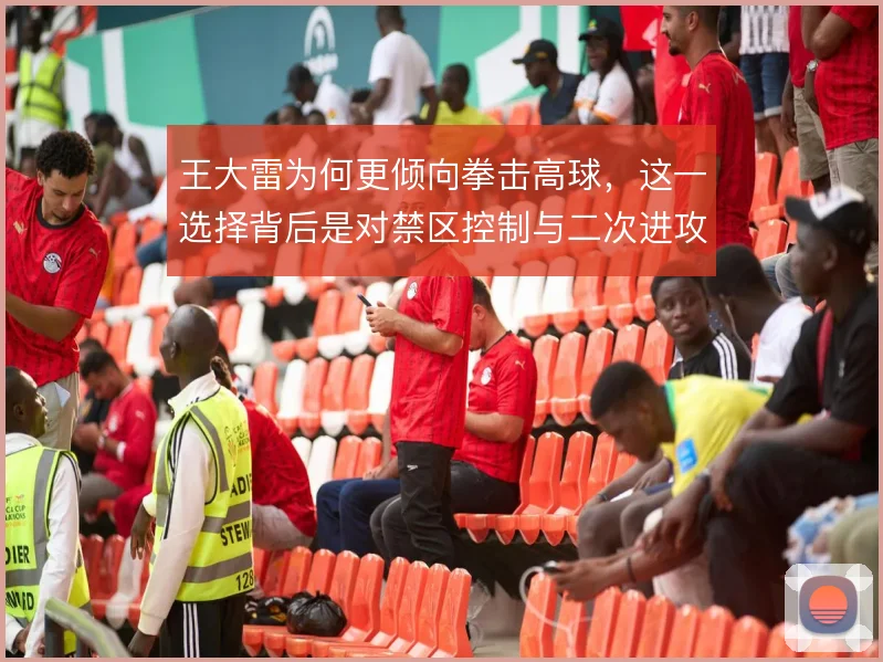 王大雷为何更倾向拳击高球,这一选择背后是对禁区控制与二次进攻的权衡