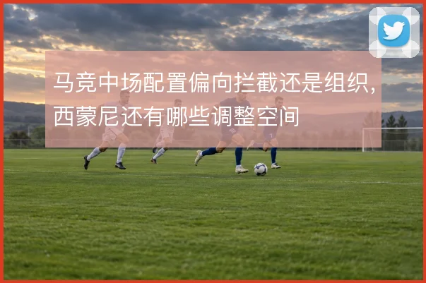 马竞中场配置偏向拦截还是组织,西蒙尼还有哪些调整空间