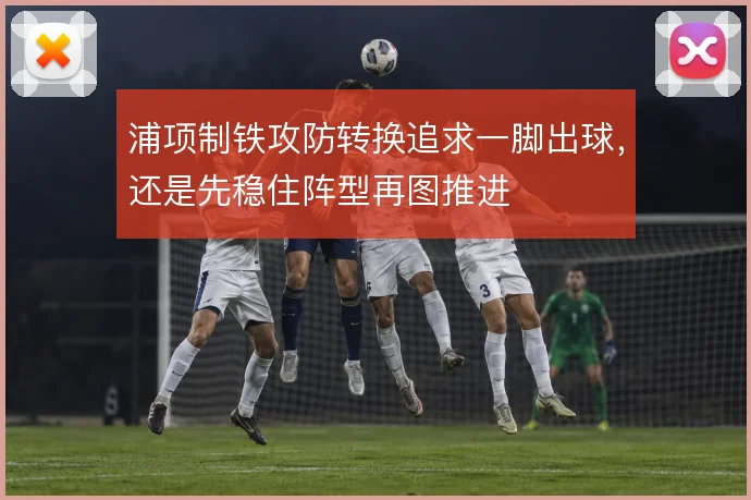浦项制铁攻防转换追求一脚出球,还是先稳住阵型再图推进